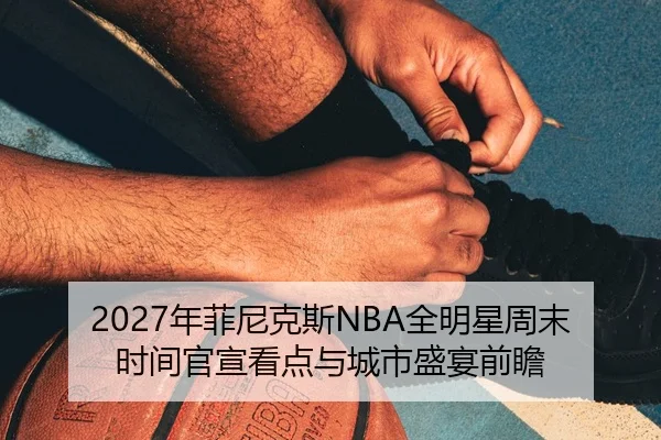 2027年菲尼克斯NBA全明星周末时间官宣看点与城市盛宴前瞻（kaiyun）