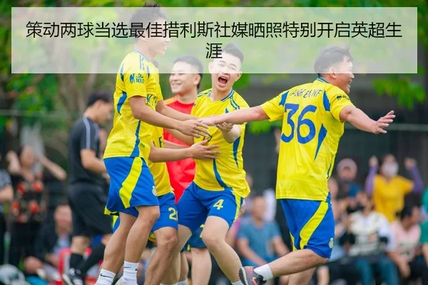 策动两球当选最佳措利斯社媒晒照特别开启英超生涯（kaiyun）