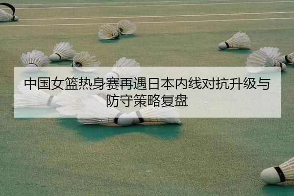 中国女篮热身赛再遇日本内线对抗升级与防守策略复盘（kaiyun）